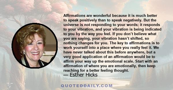 Affirmations are wonderful because it is much better to speak positively than to speak negatively. But the universe is not responding to your words; it responds to your vibration, and your vibration is being indicated