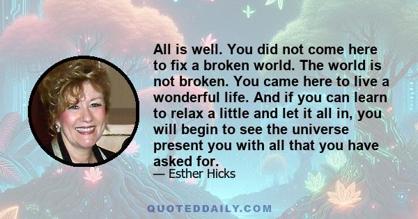 All is well. You did not come here to fix a broken world. The world is not broken. You came here to live a wonderful life. And if you can learn to relax a little and let it all in, you will begin to see the universe