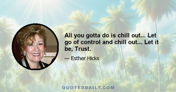 All you gotta do is chill out... Let go of control and chill out... Let it be, Trust.