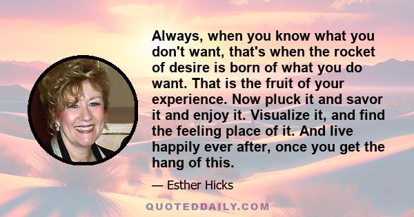 Always, when you know what you don't want, that's when the rocket of desire is born of what you do want. That is the fruit of your experience. Now pluck it and savor it and enjoy it. Visualize it, and find the feeling