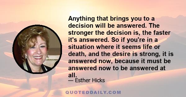 Anything that brings you to a decision will be answered. The stronger the decision is, the faster it's answered. So if you're in a situation where it seems life or death, and the desire is strong, it is answered now,