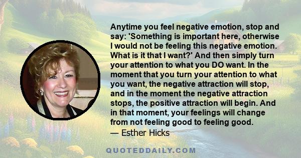 Anytime you feel negative emotion, stop and say: 'Something is important here, otherwise I would not be feeling this negative emotion. What is it that I want?' And then simply turn your attention to what you DO want. In 