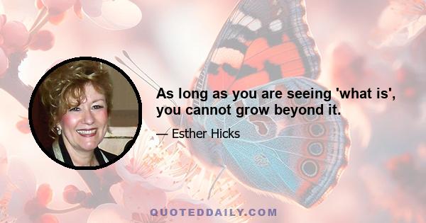 As long as you are seeing 'what is', you cannot grow beyond it.