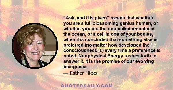 Ask, and it is given means that whether you are a full blossoming genius human, or whether you are the one-celled amoeba in the ocean, or a cell in one of your bodies, when it is concluded that something else is