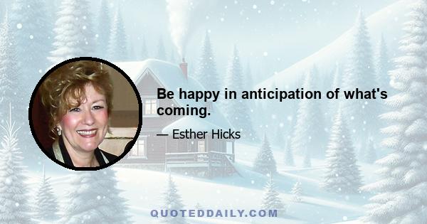 Be happy in anticipation of what's coming.