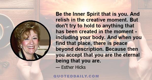 Be the Inner Spirit that is you. And relish in the creative moment. But don't try to hold to anything that has been created in the moment - including your body. And when you find that place, there is peace beyond