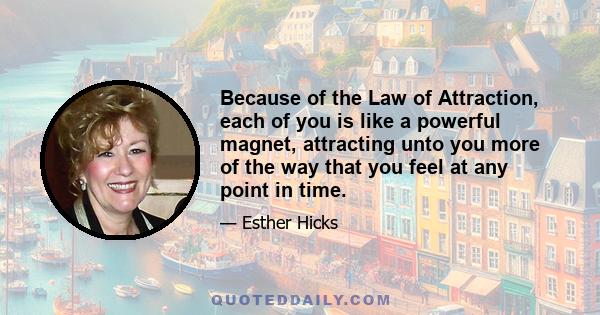 Because of the Law of Attraction, each of you is like a powerful magnet, attracting unto you more of the way that you feel at any point in time.