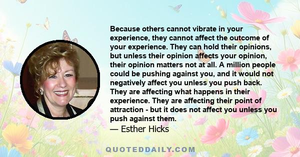 Because others cannot vibrate in your experience, they cannot affect the outcome of your experience. They can hold their opinions, but unless their opinion affects your opinion, their opinion matters not at all. A