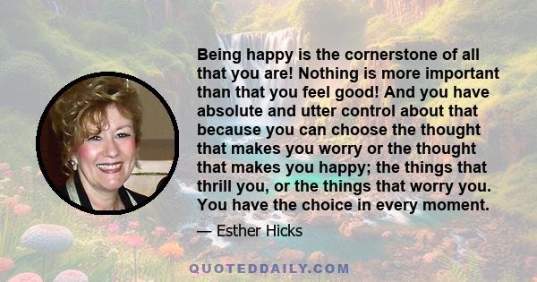 Being happy is the cornerstone of all that you are! Nothing is more important than that you feel good! And you have absolute and utter control about that because you can choose the thought that makes you worry or the