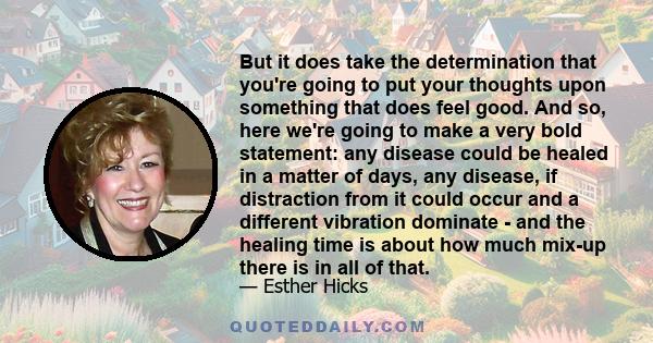 But it does take the determination that you're going to put your thoughts upon something that does feel good. And so, here we're going to make a very bold statement: any disease could be healed in a matter of days, any