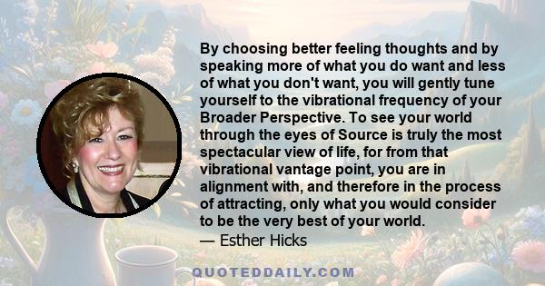 By choosing better feeling thoughts and by speaking more of what you do want and less of what you don't want, you will gently tune yourself to the vibrational frequency of your Broader Perspective. To see your world