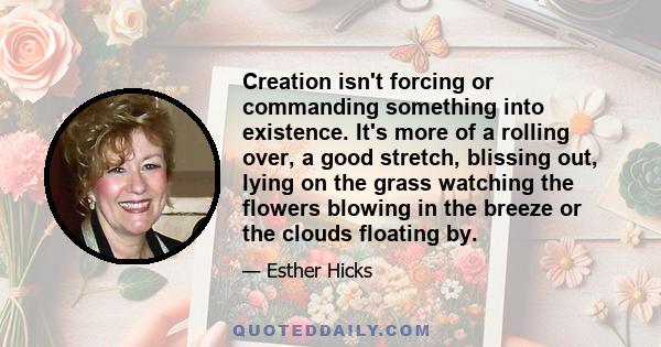 Creation isn't forcing or commanding something into existence. It's more of a rolling over, a good stretch, blissing out, lying on the grass watching the flowers blowing in the breeze or the clouds floating by.