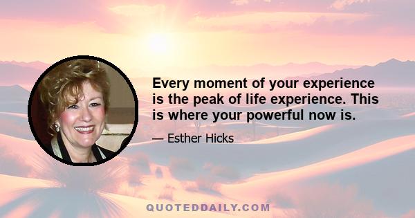 Every moment of your experience is the peak of life experience. This is where your powerful now is.