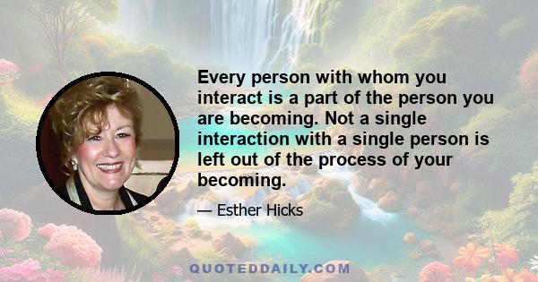 Every person with whom you interact is a part of the person you are becoming. Not a single interaction with a single person is left out of the process of your becoming.