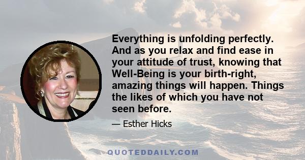 Everything is unfolding perfectly. And as you relax and find ease in your attitude of trust, knowing that Well-Being is your birth-right, amazing things will happen. Things the likes of which you have not seen before.