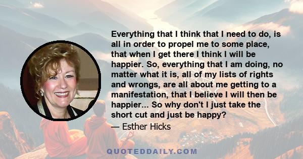 Everything that I think that I need to do, is all in order to propel me to some place, that when I get there I think I will be happier. So, everything that I am doing, no matter what it is, all of my lists of rights and 