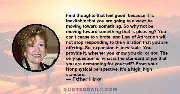 Find thoughts that feel good, because it is inevitable that you are going to always be moving toward something. So why not be moving toward something that is pleasing? You can't cease to vibrate, and Law of Attraction