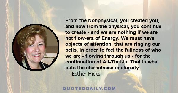 From the Nonphysical, you created you, and now from the physical, you continue to create - and we are nothing if we are not flow-ers of Energy. We must have objects of attention, that are ringing our bells, in order to