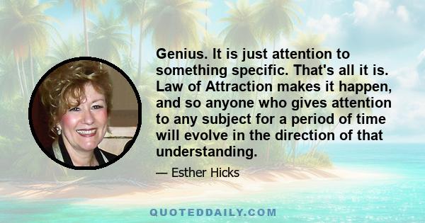 Genius. It is just attention to something specific. That's all it is. Law of Attraction makes it happen, and so anyone who gives attention to any subject for a period of time will evolve in the direction of that