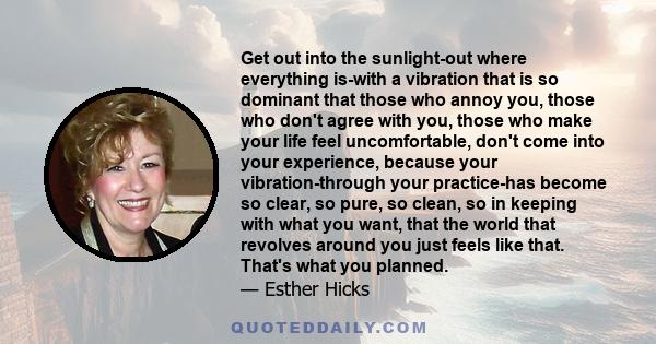 Get out into the sunlight-out where everything is-with a vibration that is so dominant that those who annoy you, those who don't agree with you, those who make your life feel uncomfortable, don't come into your