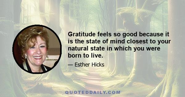 Gratitude feels so good because it is the state of mind closest to your natural state in which you were born to live.