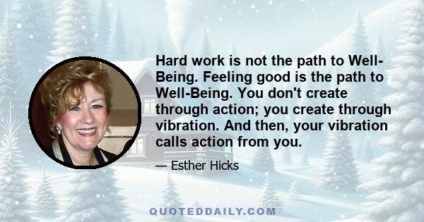 Hard work is not the path to Well- Being. Feeling good is the path to Well-Being. You don't create through action; you create through vibration. And then, your vibration calls action from you.