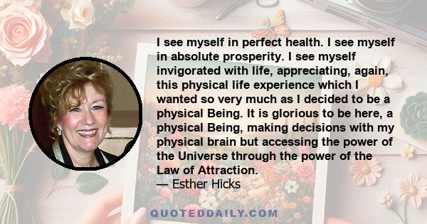 I see myself in perfect health. I see myself in absolute prosperity. I see myself invigorated with life, appreciating, again, this physical life experience which I wanted so very much as I decided to be a physical