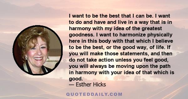 I want to be the best that I can be. I want to do and have and live in a way that is in harmony with my idea of the greatest goodness. I want to harmonize physically here in this body with that which I believe to be the 