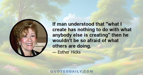 If man understood that what I create has nothing to do with what anybody else is creating then he wouldn't be so afraid of what others are doing.