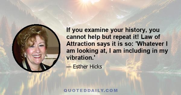 If you examine your history, you cannot help but repeat it! Law of Attraction says it is so: 'Whatever I am looking at, I am including in my vibration.'