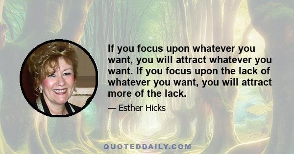 If you focus upon whatever you want, you will attract whatever you want. If you focus upon the lack of whatever you want, you will attract more of the lack.