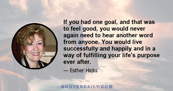 If you had one goal, and that was to feel good, you would never again need to hear another word from anyone. You would live successfully and happily and in a way of fulfilling your life's purpose ever after.