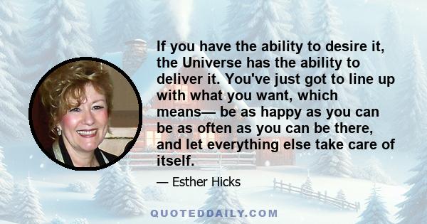 If you have the ability to desire it, the Universe has the ability to deliver it. You've just got to line up with what you want, which means— be as happy as you can be as often as you can be there, and let everything