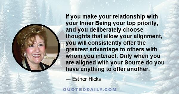 If you make your relationship with your Inner Being your top priority, and you deliberately choose thoughts that allow your alignment, you will consistently offer the greatest advantage to others with whom you interact. 