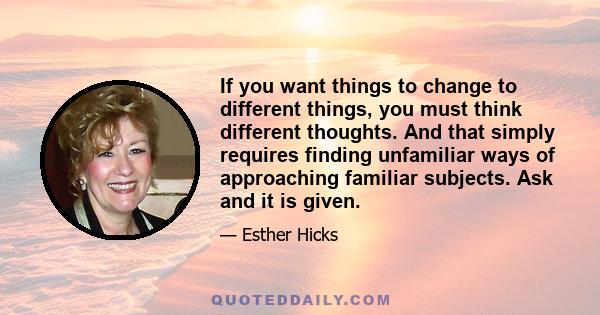 If you want things to change to different things, you must think different thoughts. And that simply requires finding unfamiliar ways of approaching familiar subjects. Ask and it is given.