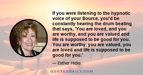 If you were listening to the hypnotic voice of your Source, you'd be constantly hearing the drum beating that says, 'You are loved, and you are worthy, and you are valued and life is supposed to be good for you. You are 