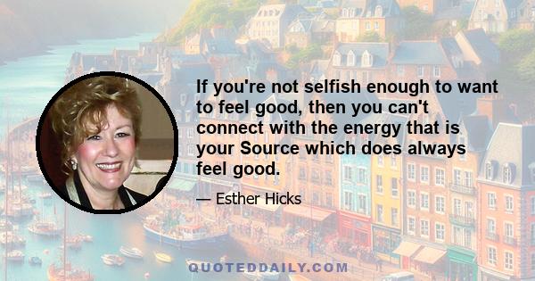 If you're not selfish enough to want to feel good, then you can't connect with the energy that is your Source which does always feel good.