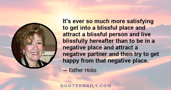 It's ever so much more satisfying to get into a blissful place and attract a blissful person and live blissfully hereafter than to be in a negative place and attract a negative partner and then try to get happy from