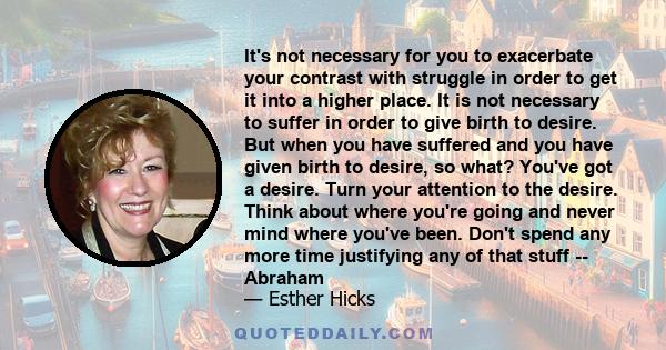 It's not necessary for you to exacerbate your contrast with struggle in order to get it into a higher place. It is not necessary to suffer in order to give birth to desire. But when you have suffered and you have given