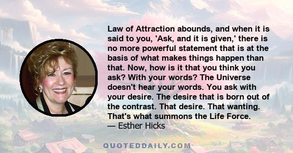 Law of Attraction abounds, and when it is said to you, 'Ask, and it is given,' there is no more powerful statement that is at the basis of what makes things happen than that. Now, how is it that you think you ask? With