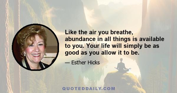 Like the air you breathe, abundance in all things is available to you. Your life will simply be as good as you allow it to be.