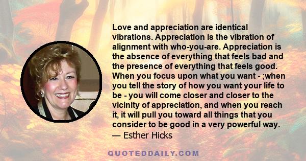 Love and appreciation are identical vibrations. Appreciation is the vibration of alignment with who-you-are. Appreciation is the absence of everything that feels bad and the presence of everything that feels good. When