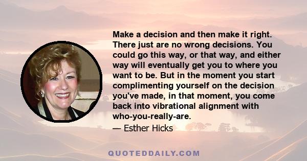 Make a decision and then make it right. There just are no wrong decisions. You could go this way, or that way, and either way will eventually get you to where you want to be. But in the moment you start complimenting