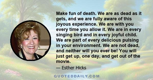 Make fun of death. We are as dead as it gets, and we are fully aware of this joyous experience. We are with you every time you allow it. We are in every singing bird and in every joyful child. We are part of every