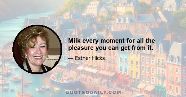 Milk every moment for all the pleasure you can get from it.