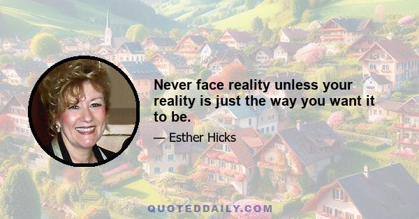 Never face reality unless your reality is just the way you want it to be.