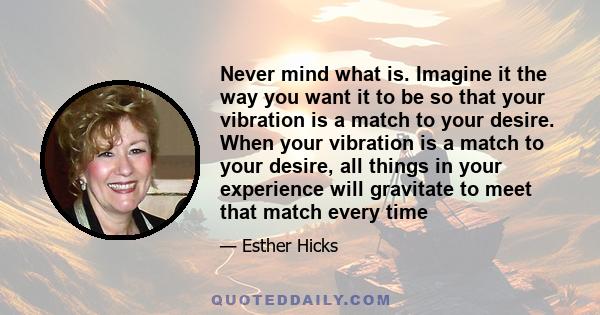 Never mind what is. Imagine it the way you want it to be so that your vibration is a match to your desire. When your vibration is a match to your desire, all things in your experience will gravitate to meet that match