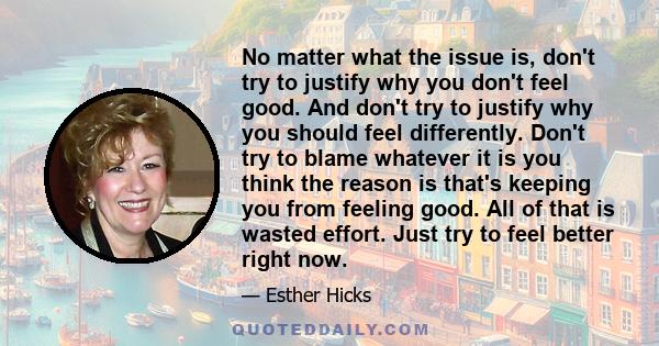 No matter what the issue is, don't try to justify why you don't feel good. And don't try to justify why you should feel differently. Don't try to blame whatever it is you think the reason is that's keeping you from