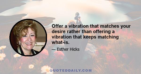 Offer a vibration that matches your desire rather than offering a vibration that keeps matching what-is.