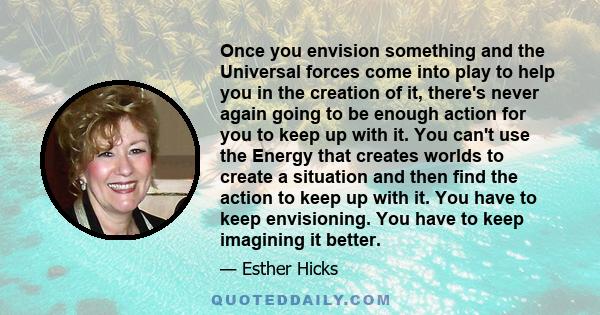 Once you envision something and the Universal forces come into play to help you in the creation of it, there's never again going to be enough action for you to keep up with it. You can't use the Energy that creates